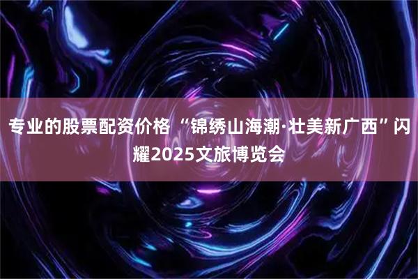 专业的股票配资价格 “锦绣山海潮·壮美新广西”闪耀2025文旅博览会