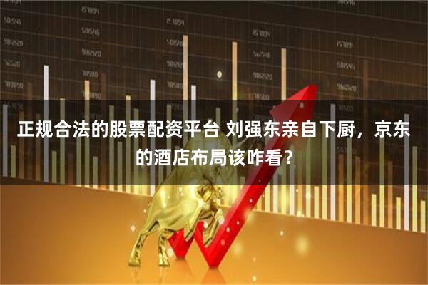 正规合法的股票配资平台 刘强东亲自下厨，京东的酒店布局该咋看？