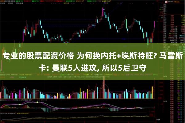 专业的股票配资价格 为何换内托+埃斯特旺? 马雷斯卡: 曼联5人进攻, 所以5后卫守