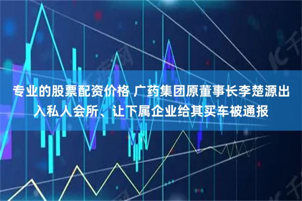 专业的股票配资价格 广药集团原董事长李楚源出入私人会所、让下属企业给其买车被通报