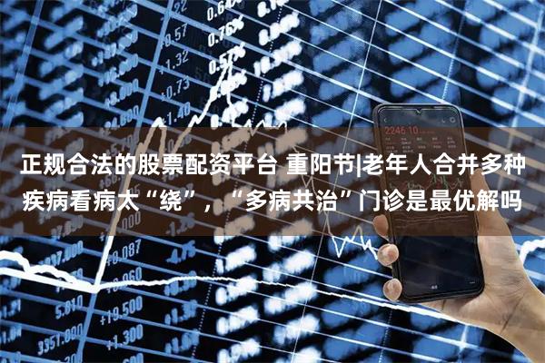 正规合法的股票配资平台 重阳节|老年人合并多种疾病看病太“绕”，“多病共治”门诊是最优解吗