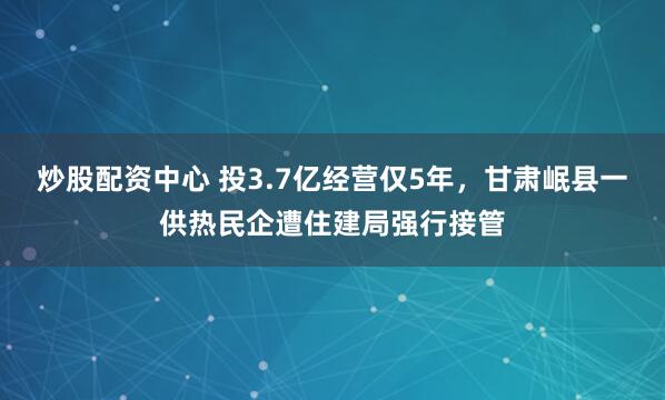 炒股配资中心 投3.7亿经营仅5年，甘肃岷县一供热民企遭住建局强行接管