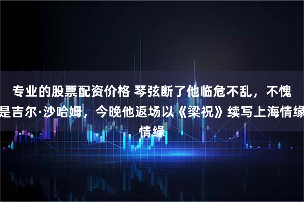 专业的股票配资价格 琴弦断了他临危不乱，不愧是吉尔·沙哈姆，今晚他返场以《梁祝》续写上海情缘