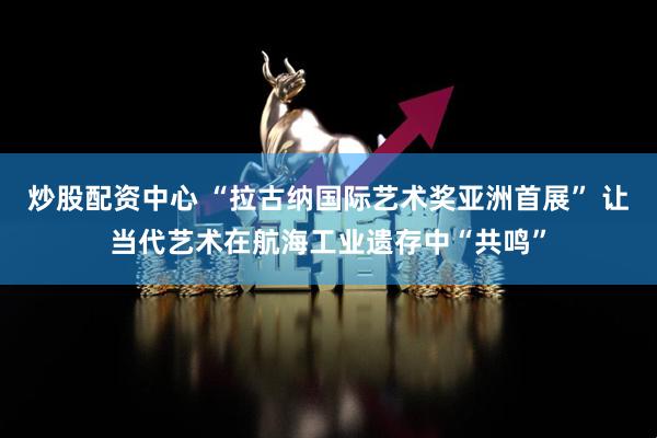 炒股配资中心 “拉古纳国际艺术奖亚洲首展” 让当代艺术在航海工业遗存中“共鸣”