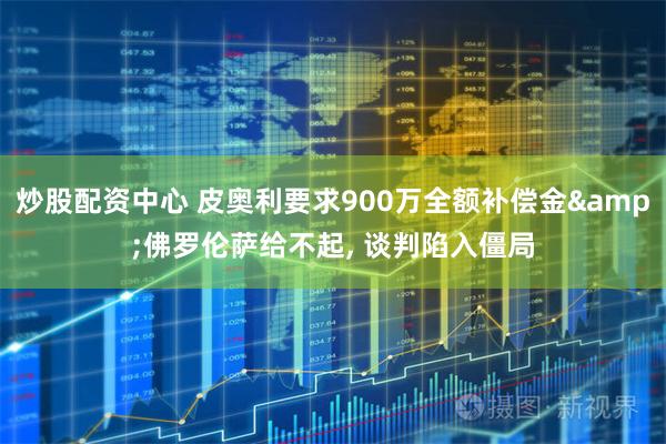 炒股配资中心 皮奥利要求900万全额补偿金&佛罗伦萨给不起, 谈判陷入僵局