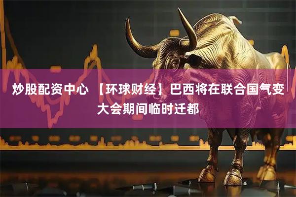 炒股配资中心 【环球财经】巴西将在联合国气变大会期间临时迁都