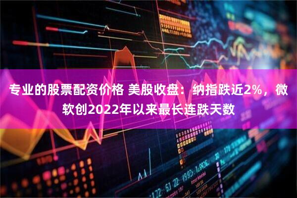 专业的股票配资价格 美股收盘：纳指跌近2%，微软创2022年以来最长连跌天数