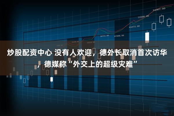 炒股配资中心 没有人欢迎，德外长取消首次访华，德媒称“外交上的超级灾难”