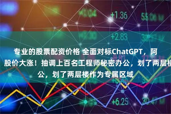 专业的股票配资价格 全面对标ChatGPT，阿里大动作曝光，股价大涨！抽调上百名工程师秘密办公，划了两层楼作为专属区域