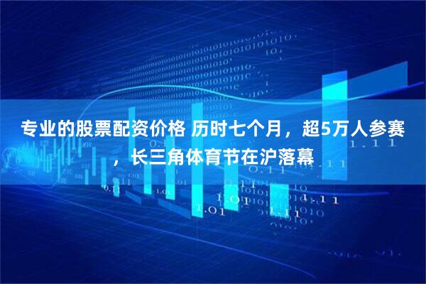 专业的股票配资价格 历时七个月，超5万人参赛，长三角体育节在沪落幕