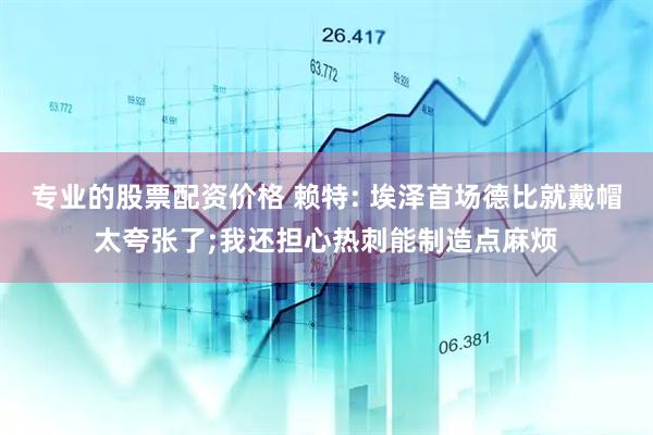 专业的股票配资价格 赖特: 埃泽首场德比就戴帽太夸张了;我还担心热刺能制造点麻烦