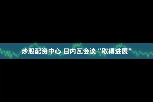 炒股配资中心 日内瓦会谈“取得进展”