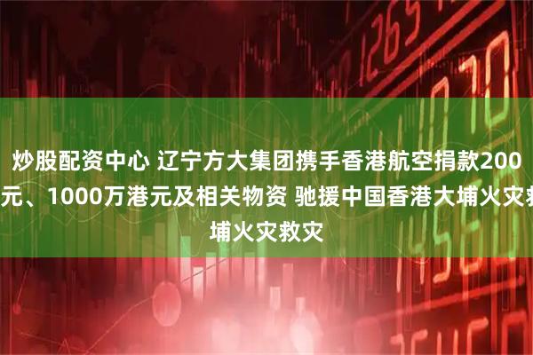 炒股配资中心 辽宁方大集团携手香港航空捐款2000万元、1000万港元及相关物资 驰援中国香港大埔火灾救灾