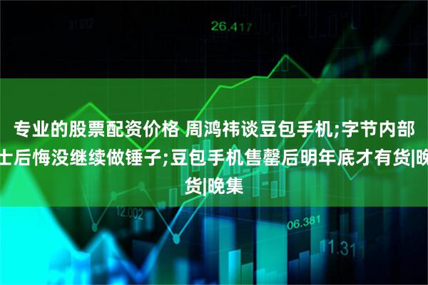 专业的股票配资价格 周鸿祎谈豆包手机;字节内部人士后悔没继续做锤子;豆包手机售罄后明年底才有货|晚集