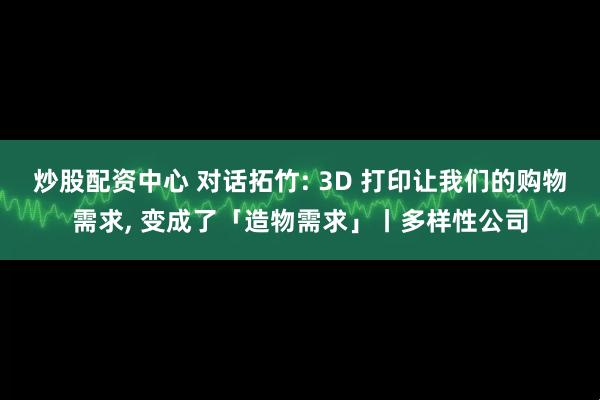 炒股配资中心 对话拓竹: 3D 打印让我们的购物需求, 变成了「造物需求」丨多样性公司