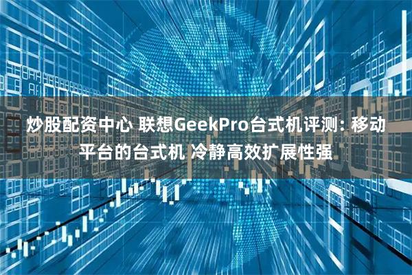 炒股配资中心 联想GeekPro台式机评测: 移动平台的台式机 冷静高效扩展性强