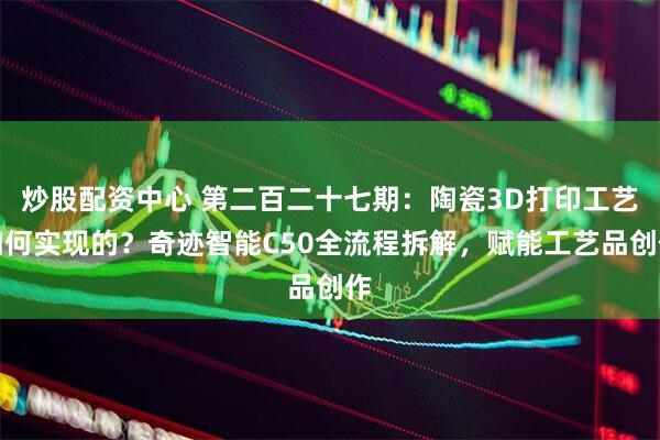 炒股配资中心 第二百二十七期：陶瓷3D打印工艺如何实现的？奇迹智能C50全流程拆解，赋能工艺品创作