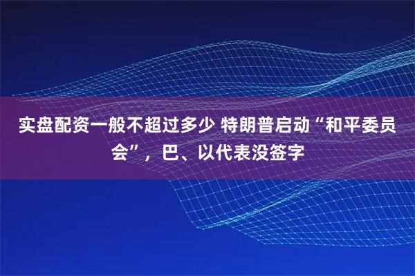 实盘配资一般不超过多少 特朗普启动“和平委员会”，巴、以代表没签字