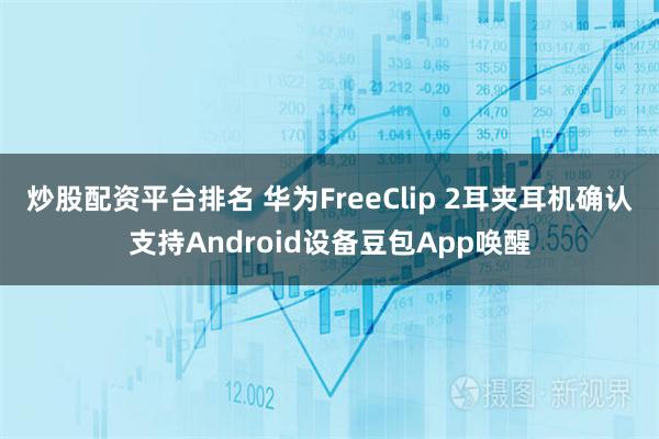 炒股配资平台排名 华为FreeClip 2耳夹耳机确认支持Android设备豆包App唤醒