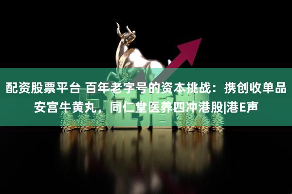 配资股票平台 百年老字号的资本挑战：携创收单品安宫牛黄丸，同仁堂医养四冲港股|港E声