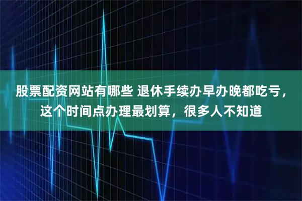 股票配资网站有哪些 退休手续办早办晚都吃亏，这个时间点办理最划算，很多人不知道