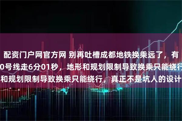 配资门户网官方网 别再吐槽成都地铁换乘远了，有网友说高升桥5号线换10号线走6分01秒，地形和规划限制导致换乘只能绕行，真正不是坑人的设计