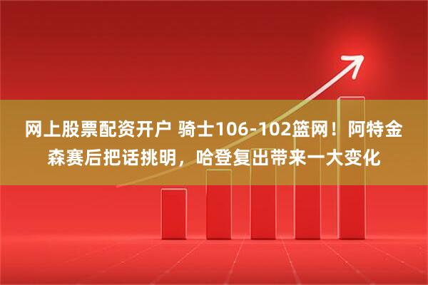 网上股票配资开户 骑士106-102篮网！阿特金森赛后把话挑明，哈登复出带来一大变化