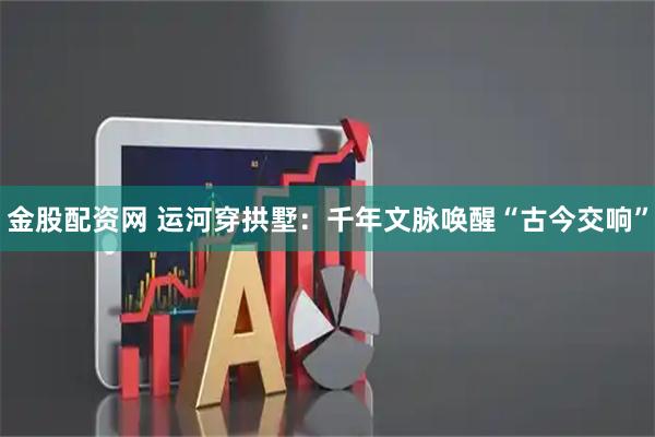 金股配资网 运河穿拱墅：千年文脉唤醒“古今交响”