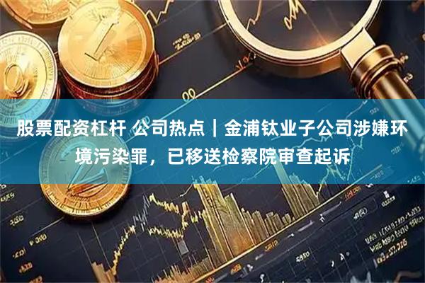 股票配资杠杆 公司热点｜金浦钛业子公司涉嫌环境污染罪，已移送检察院审查起诉