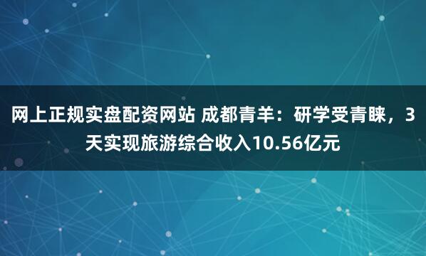 网上正规实盘配资网站 成都青羊:研学受青睐,3天实现旅游综合收入10.56亿元