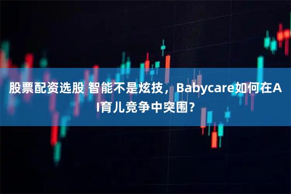 股票配资选股 智能不是炫技，Babycare如何在AI育儿竞争中突围？