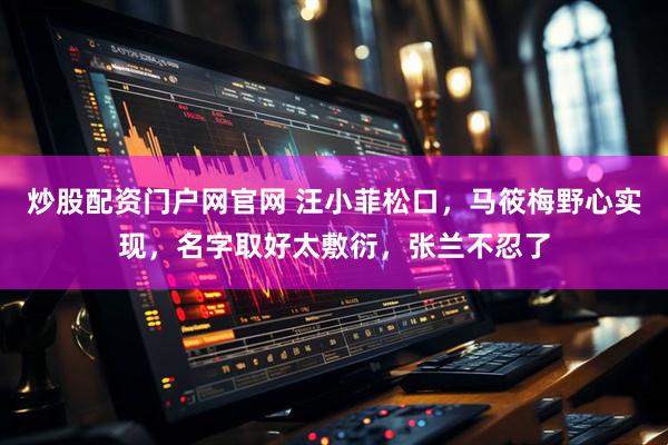 炒股配资门户网官网 汪小菲松口，马筱梅野心实现，名字取好太敷衍，张兰不忍了