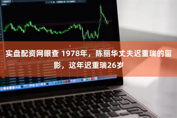实盘配资网眼查 1978年，陈丽华丈夫迟重瑞的留影，这年迟重瑞26岁