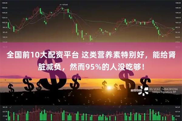 全国前10大配资平台 这类营养素特别好，能给肾脏减负，然而95%的人没吃够！