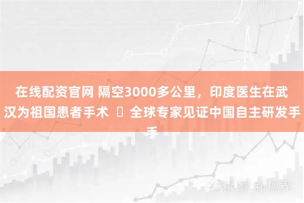 在线配资官网 隔空3000多公里，印度医生在武汉为祖国患者手术  ​全球专家见证中国自主研发手