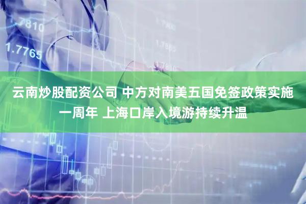 云南炒股配资公司 中方对南美五国免签政策实施一周年 上海口岸入境游持续升温