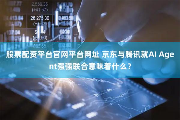 股票配资平台官网平台网址 京东与腾讯就AI Agent强强联合意味着什么？
