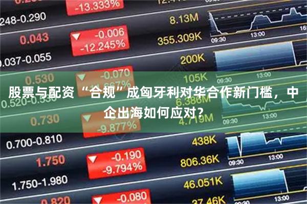 股票与配资 “合规”成匈牙利对华合作新门槛，中企出海如何应对？