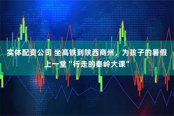 实体配资公司 坐高铁到陕西商州，为孩子的暑假上一堂“行走的秦岭大课”