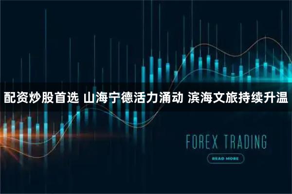配资炒股首选 山海宁德活力涌动 滨海文旅持续升温